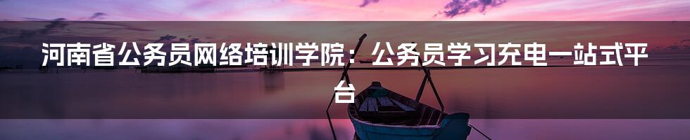 河南省公务员网络培训学院:公务员学习充电一站式平台