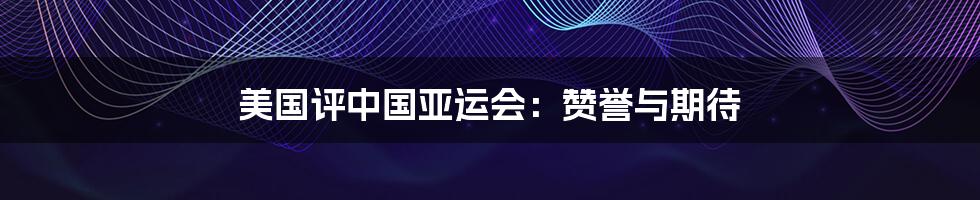 美国评中国亚运会:赞誉与期待