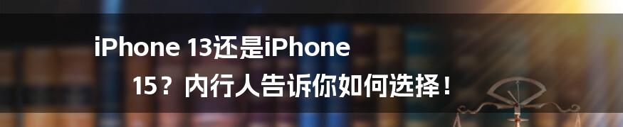 iPhone 13还是iPhone 15?内行人告诉你如何选择!