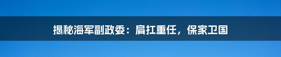 揭秘海军副政委:肩扛重任,保家卫国