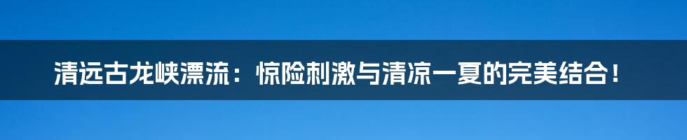 清远古龙峡漂流:惊险刺激与清凉一夏的完美结合!