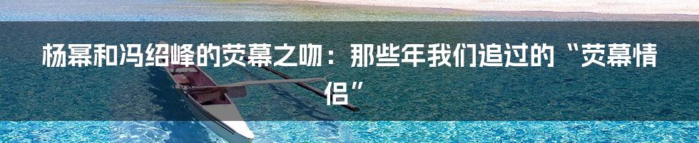 杨幂和冯绍峰的荧幕之吻:那些年我们追过的“荧幕情侣”