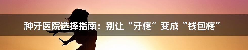 种牙医院选择指南:别让“牙疼”变成“钱包疼”