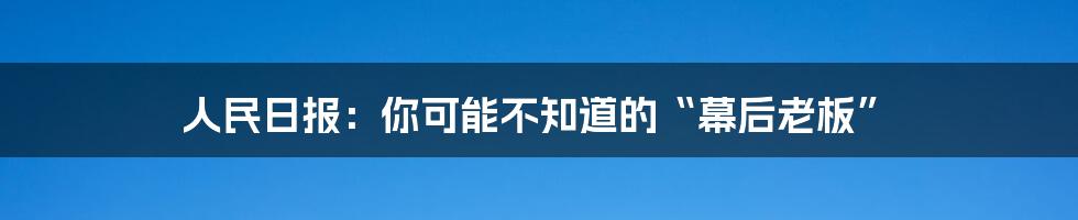 人民日报:你可能不知道的“幕后老板”