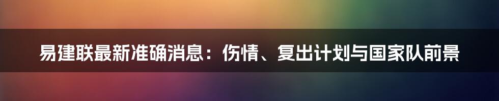 易建联最新准确消息:伤情、复出计划与国家队前景