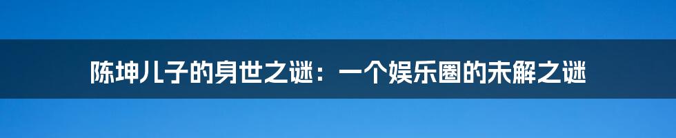 陈坤儿子的身世之谜:一个娱乐圈的未解之谜
