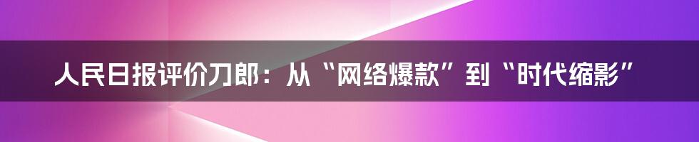人民日报评价刀郎:从“网络爆款”到“时代缩影”