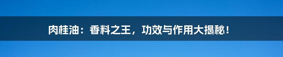 肉桂油:香料之王,功效与作用大揭秘!