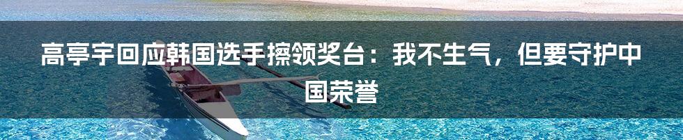 高亭宇回应韩国选手擦领奖台:我不生气,但要守护中国荣誉