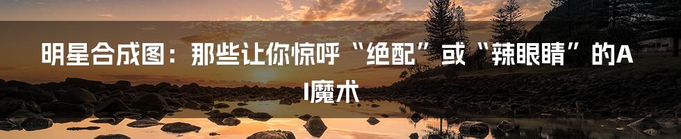 明星合成图:那些让你惊呼“绝配”或“辣眼睛”的AI魔术