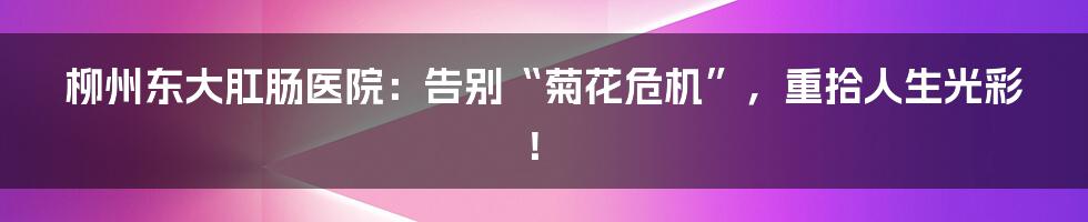 柳州东大肛肠医院:告别“菊花危机”,重拾人生光彩!
