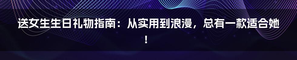 送女生生日礼物指南:从实用到浪漫,总有一款适合她!