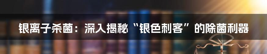 银离子杀菌:深入揭秘“银色刺客”的除菌利器