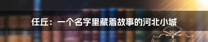 任丘:一个名字里藏着故事的河北小城