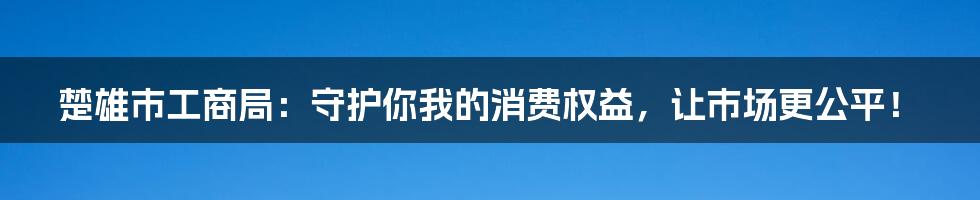 楚雄市工商局:守护你我的消费权益,让市场更公平!