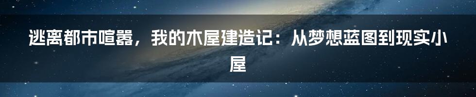 逃离都市喧嚣,我的木屋建造记:从梦想蓝图到现实小屋