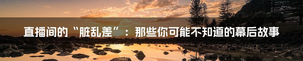 直播间的“脏乱差”:那些你可能不知道的幕后故事