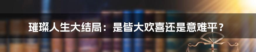 璀璨人生大结局:是皆大欢喜还是意难平?