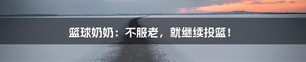 篮球奶奶:不服老,就继续投篮!