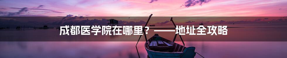 成都医学院在哪里?——地址全攻略