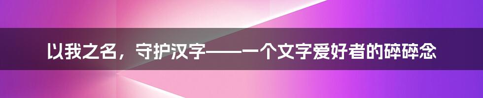 以我之名,守护汉字——一个文字爱好者的碎碎念
