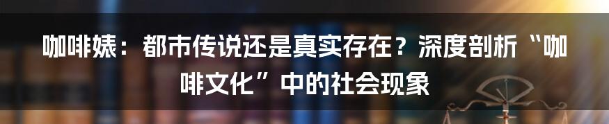 咖啡婊:都市传说还是真实存在?深度剖析“咖啡文化”中的社会现象