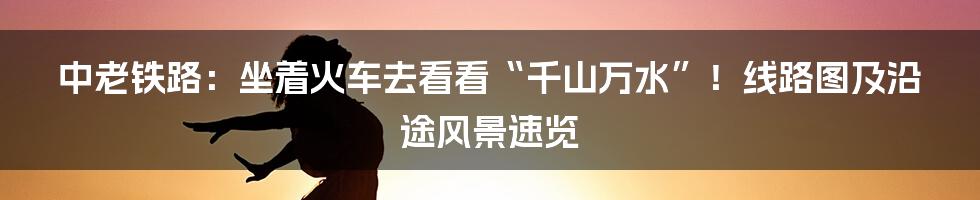中老铁路:坐着火车去看看“千山万水”!线路图及沿途风景速览