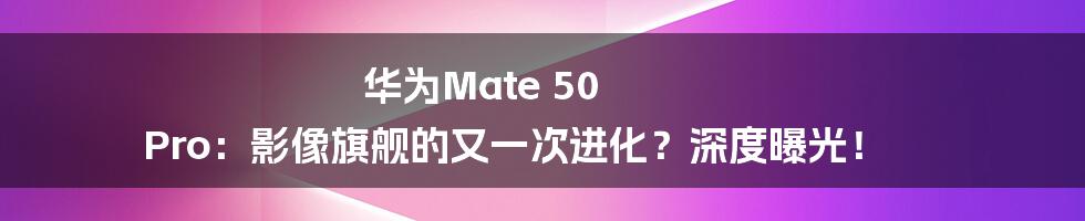 华为Mate 50 Pro:影像旗舰的又一次进化?深度曝光!