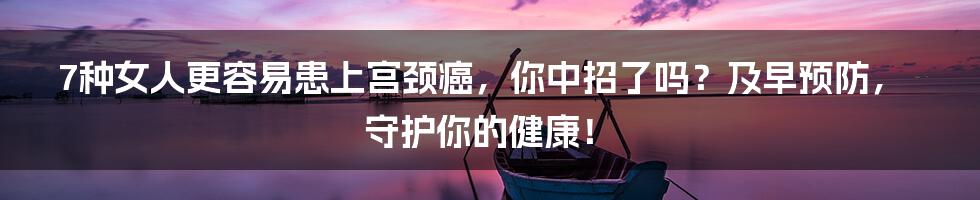7种女人更容易患上宫颈癌,你中招了吗?及早预防,守护你的健康!