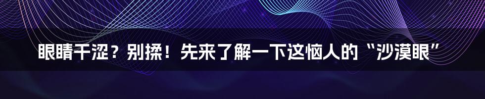 眼睛干涩？别揉！先来了解一下这恼人的“沙漠眼”