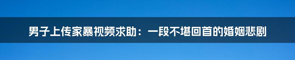 男子上传家暴视频求助:一段不堪回首的婚姻悲剧