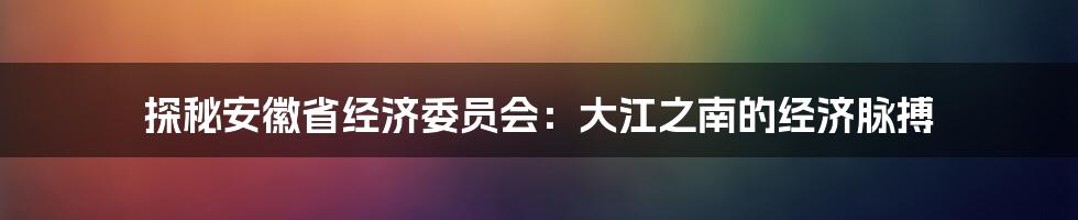 探秘安徽省经济委员会:大江之南的经济脉搏