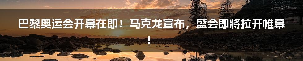 巴黎奥运会开幕在即!马克龙宣布,盛会即将拉开帷幕!