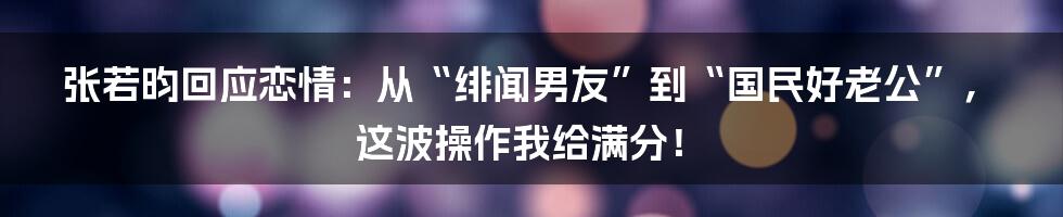 张若昀回应恋情:从“绯闻男友”到“国民好老公”,这波操作我给满分!