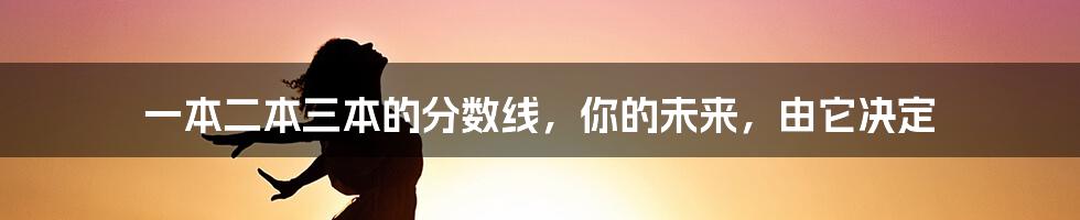 一本二本三本的分数线,你的未来,由它决定