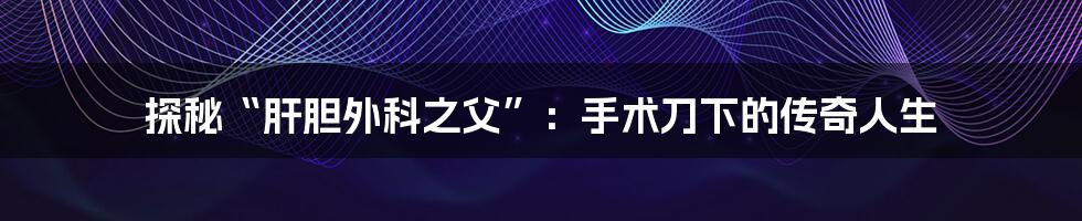 探秘“肝胆外科之父”:手术刀下的传奇人生