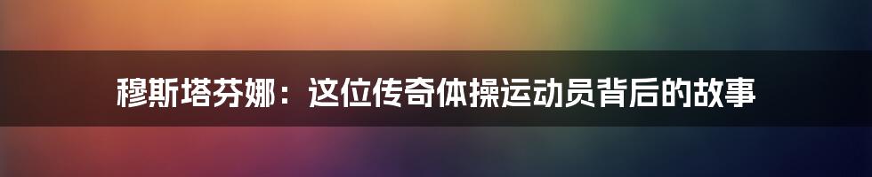 穆斯塔芬娜:这位传奇体操运动员背后的故事
