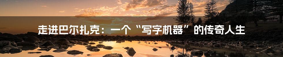 走进巴尔扎克:一个“写字机器”的传奇人生