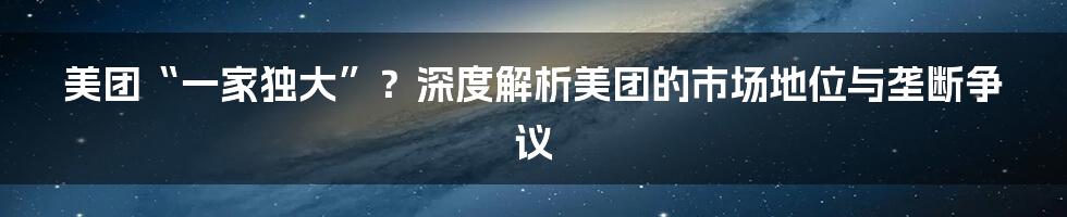 美团“一家独大”?深度解析美团的市场地位与垄断争议