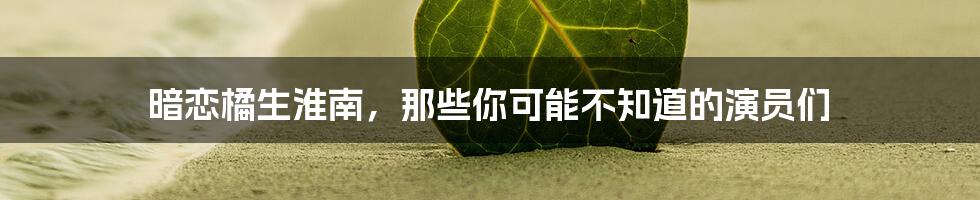 暗恋橘生淮南,那些你可能不知道的演员们