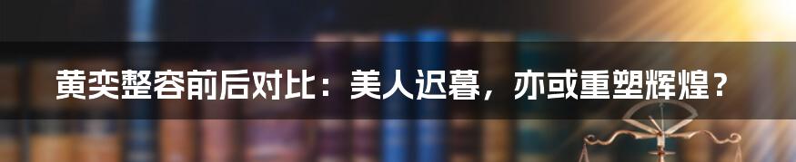 黄奕整容前后对比:美人迟暮,亦或重塑辉煌?