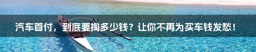 汽车首付,到底要掏多少钱?让你不再为买车钱发愁!