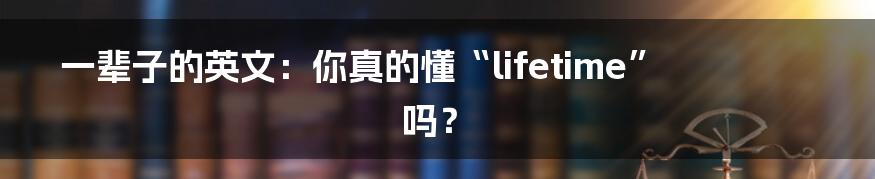 一辈子的英文:你真的懂“lifetime”吗?