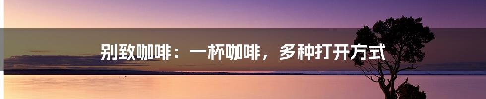 别致咖啡:一杯咖啡,多种打开方式