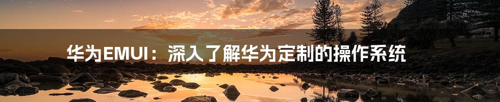 华为EMUI:深入了解华为定制的操作系统