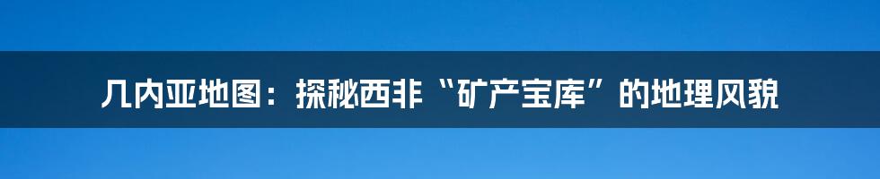 几内亚地图:探秘西非“矿产宝库”的地理风貌