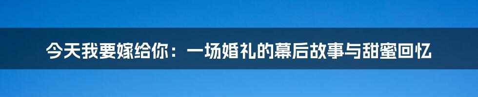 今天我要嫁给你:一场婚礼的幕后故事与甜蜜回忆