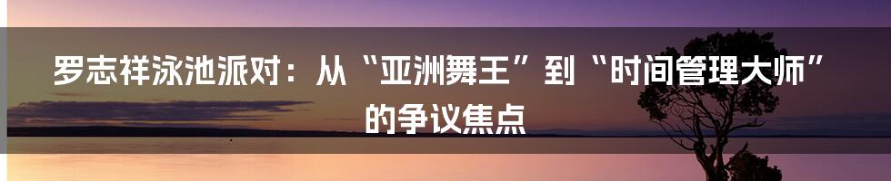 罗志祥泳池派对:从“亚洲舞王”到“时间管理大师”的争议焦点