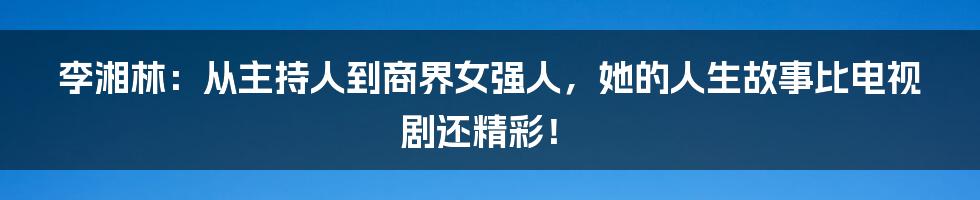 李湘林:从主持人到商界女强人,她的人生故事比电视剧还精彩!
