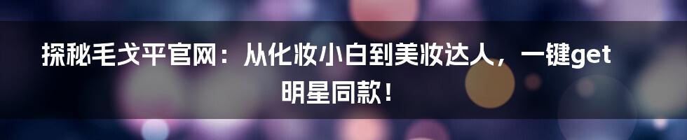 探秘毛戈平官网:从化妆小白到美妆达人,一键get明星同款!